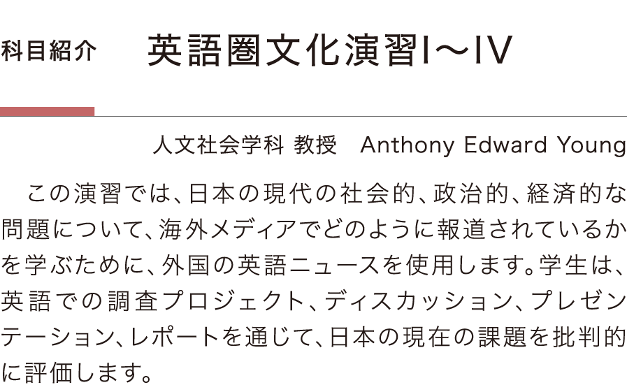 ［科目紹介］「英語圏文化演習1〜4」Anthony Edward Young／人文社会学科 教授：この演習では、日本の現代の社会的、政治的、経済的な問題について、海外メディアでどのように報道されているかを学ぶために、外国の英語ニュースを使用します。学生は、英語での調査プロジェクト、ディスカッション、プレゼンテーション、レポートを通じて、日本の現在の課題を批判的に評価します。