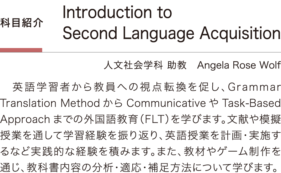［科目紹介］「Introduction to Second Language Acquisition」Angela Rose Wolf／人文社会学科 助教：英語学習者から教員への視点転換を促し、Grammar Translation MethodからCommunicativeやTask-Based Approachまでの外国語教育（FLT）を学びます。文献や模擬授業を通して学習経験を振り返り、英語授業を計画・実施するなど実践的な経験を積みます。また、教材やゲーム制作を通じ、教科書内容の分析・適応・補足方法について学びます。
