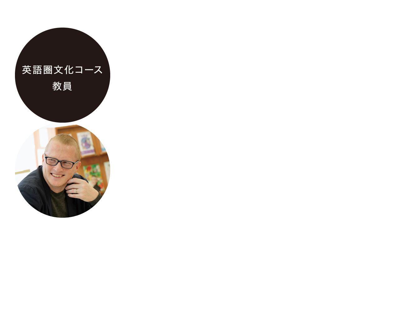 「英語で文化・文学を深く学び、国際的視野と発信力を養う。」／Anthony Edward Young（英語圏文化コース 教授）：多言語でのコミュニケーション能力が重視される現代社会において、文化や文学を学ぶことは、言語の背後にある価値観や思考様式を深く理解するために不可欠です。｢言葉｣を学ぶ文学部では、さまざまなアプローチがあり、再編された｢英語圏文化コース｣では、英語を用いて文化・社会・文学を多角的に学び、批判的に考え、自分の意見を発信する力を育てます。主体的に学び、国際的な視野を広げたい学生を歓迎します。ゼミでは、英語でのディスカッションや発表、研究活動を通して実践的な発信力を養います。また、ランゲージセンターでの日常的な学生同士・教員との交流を通じて、安心して挑戦できる学びの環境を提供します。
