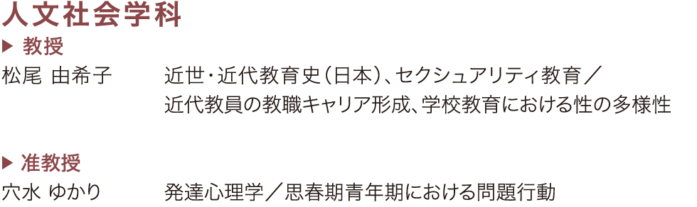 ［人文社会学科］教授：松尾 由希子（近世・近代教育史〈日本〉、セクシュアリティ教育／近代教員の教職キャリア形成、学校教育における性の多様性）　｜　准教授：穴水 ゆかり（発達心理学／思春期青年期における問題行動）