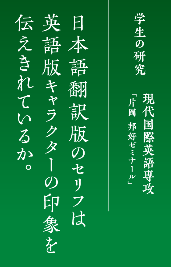 学生の研究
            現代国際英語専攻「片岡 邦好ゼミナール」
            日本語翻訳版のセリフは英語版キャラクターの印象を伝えきれているか。